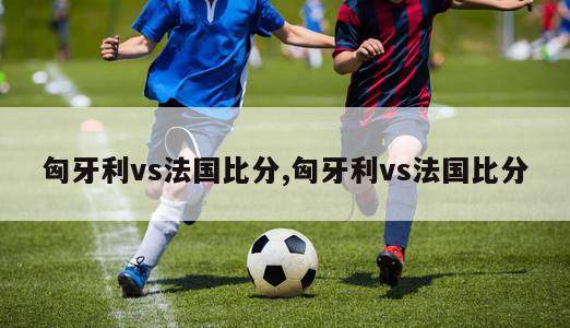 匈牙利vs法国比分,匈牙利vs法国比分