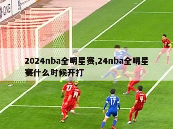 2024nba全明星赛,24nba全明星赛什么时候开打