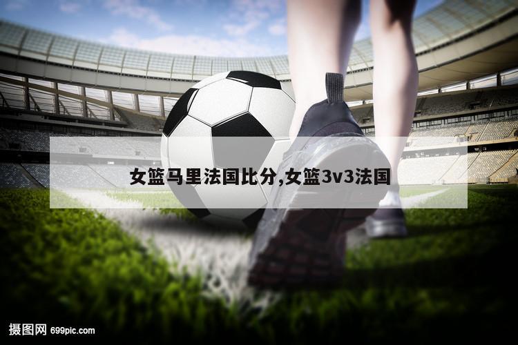 女篮马里法国比分,女篮3v3法国